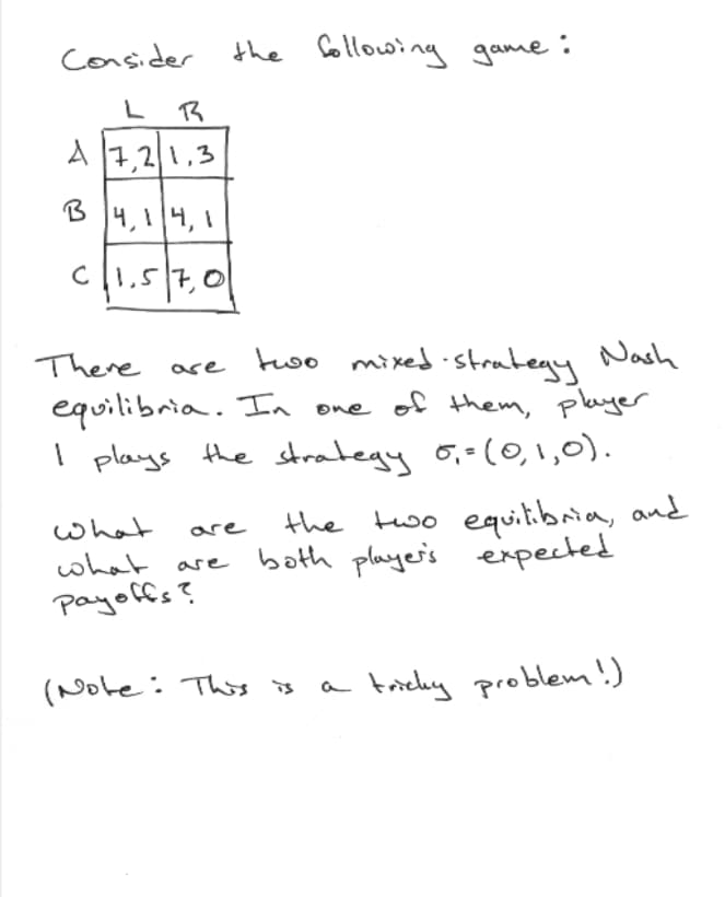 Coansider
the Gollowing game:
L
A
7,21,3
4,14,1
C1,57,01
two mixed strategy Nash
equilibria. In one of them, player
I plays the strategy 6,=(0,1,0).
There
ase
the two equitibria, and
both playe's expected
what
are
what are
payoffs?
(Note: This is
a tricky problem!)
