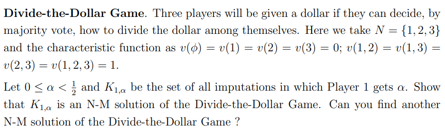 Divide-the-Dollar Game. Three players will be given a dollar if they can decide, by
majority vote, how to divide the dollar among themselves. Here we take N = {1,2,3}
and the characteristic function as v(p) = v(1) = v(2) = v(3) = 0; v(1, 2) = v(1,3) =
v(2, 3) = v(1, 2, 3) = 1.
Let 0 ≤ a < and K₁, be the set of all imputations in which Player 1 gets a. Show
that K₁, is an N-M solution of the Divide-the-Dollar Game. Can you find another
N-M solution of the Divide-the-Dollar Game ?