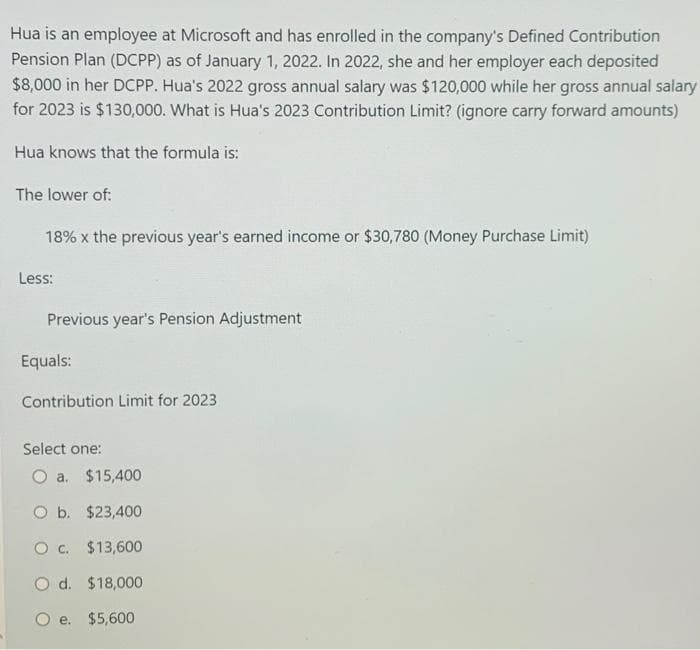 Hua is an employee at Microsoft and has enrolled in the company's Defined Contribution
Pension Plan (DCPP) as of January 1, 2022. In 2022, she and her employer each deposited
$8,000 in her DCPP. Hua's 2022 gross annual salary was $120,000 while her gross annual salary
for 2023 is $130,000. What is Hua's 2023 Contribution Limit? (ignore carry forward amounts)
Hua knows that the formula is:
The lower of:
18% x the previous year's earned income or $30,780 (Money Purchase Limit)
Less:
Previous year's Pension Adjustment
Equals:
Contribution Limit for 2023
Select one:
O a. $15,400
O b. $23,400
O c. $13,600
O d.
$18,000
O e.
$5,600