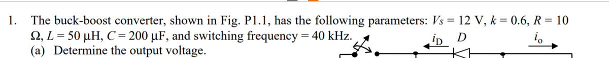 1.
The buck-boost converter, shown in Fig. P1.1, has the following parameters: Vs = 12 V, k = 0.6, R = 10
2, L = 50 µH, C = 200 µF, and switching frequency = 40 kHz.
iD D
io
(a) Determine the output voltage.