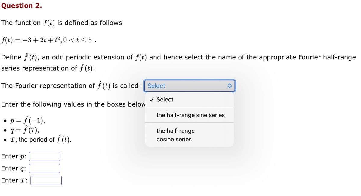 Question 2.
The function f(t) is defined as follows
f(t) = −3 + 2t + t², 0 < t ≤ 5 .
Define f (t), an odd periodic extension of f(t) and hence select the name of the appropriate Fourier half-range
series representation of ƒ (t).
The Fourier representation of f(t) is called: Select
Enter the following values in the boxes below
• p = f(−1),
• q = f (7),
• T, the period of ƒ (t).
Enter p:
Enter q:
Enter T:
✓ Select
the half-range sine series
the half-range
cosine series