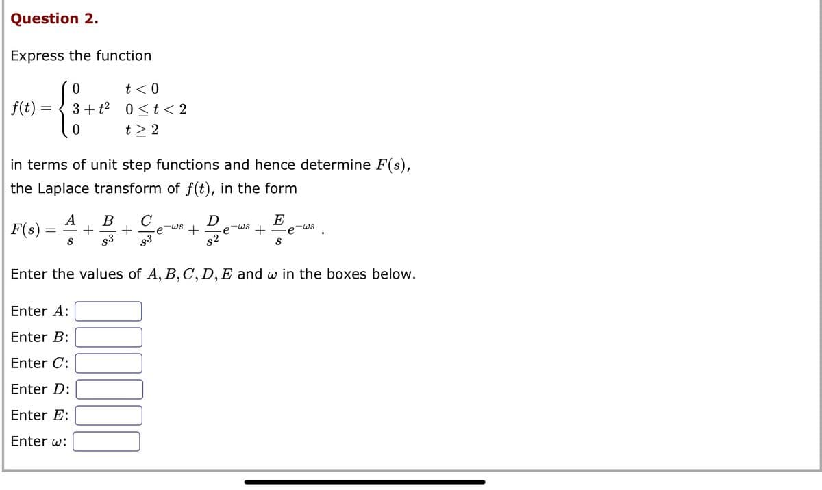 Question 2.
Express the function
0
-{:
0
f(t)
=
in terms of unit step functions and hence determine F(s),
the Laplace transform of f(t), in the form
F(s)
=
t < 0
3+ t² 0<t<2
t> 2
A B C
+ +
S
Enter A:
Enter B:
Enter C:
Enter D:
Enter E:
Enter w:
-WS
0.00
+
D
e
-WS
+
E
S
-WS
Enter the values of A, B, C, D, E and w in the boxes below.
e