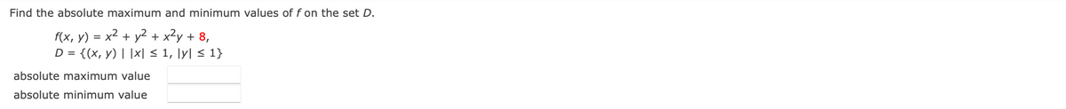 ### Problem Statement

**Objective:** 
Find the absolute maximum and minimum values of the function \( f \) on the set \( D \).

**Function Definition:**
\[ f(x, y) = x^2 + y^2 + 2y + 8 \]

**Domain:**
\[ D = \{(x, y) \mid |x| \leq 1, |y| \leq 1 \} \]

### Instructions

1. Identify the critical points of the function \( f(x, y) \).
2. Evaluate the function at the boundary of the domain \( D \).
3. Calculate \( f(x, y) \) at the corners of the domain \( D \).

### Solution Format:

- **Absolute Maximum Value:**
  - (Input the highest value found in your calculations)

- **Absolute Minimum Value:**
  - (Input the lowest value found in your calculations)
  
**Note:** Please provide your detailed steps and justifications for each calculation.