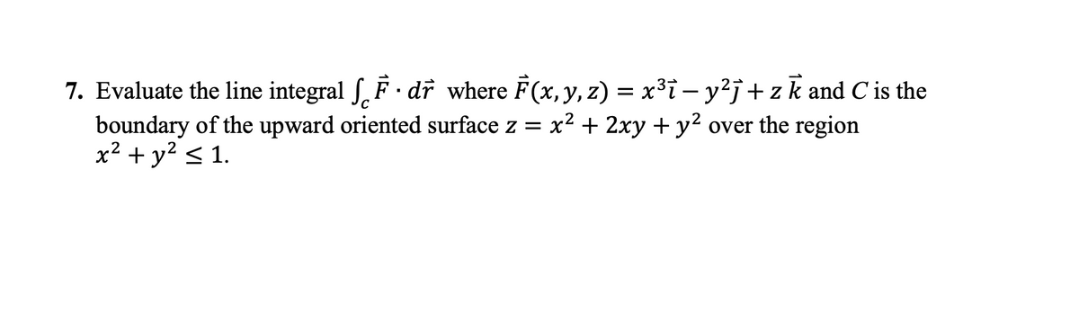 7. Evaluate the line integral f. F dr where F(x, y, z) = x³i – y²j+ zk and C is the
boundary of the upward oriented surface z = x² + 2xy + y² over the region
x² + y² < 1.
