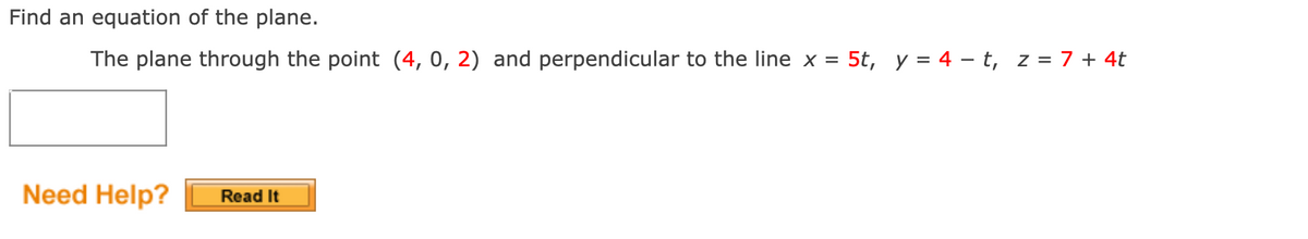 Find an equation of the plane.
The plane through the point (4, 0, 2) and perpendicular to the line x = 5t, y = 4 – t, z = 7 + 4t
%3D
Need Help?
Read It
