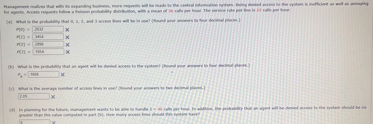 Management realizes that with its expanding business, more requests will be made to the central information system. Being denied access to the system is inefficient as well as annoying
for agents. Access requests follow a Poisson probability distribution, with a mean of 36 calls per hour. The service rate per line is 22 calls per hour.
(a) What is the probability that 0, 1, 2, and 3 access lines will be in use? (Round your answers to four decimal places.)
P(0) = 2032
P(1) = .3454
P(2) = 2890
P(3) = 1654
XXXX
(b) What is the probability that an agent will be denied access to the system? (Round your answers to four decimal places.)
= 1608
Pk
X
(c) What is the average number of access lines in use? (Round your answers to two decimal places.)
2.09
X
U
(d) In planning for the future, management wants to be able to handle 2 = 46 calls per hour. In addition, the probability that an agent will be denied access to the system should be no
greater than the value computed in part (b). How many access lines should this system have?
8