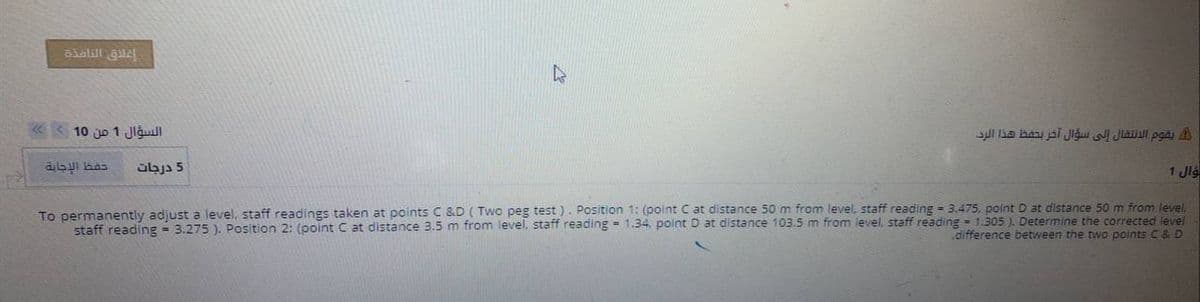 alalill gu
«< 10 jo 1 Jigull
sul lka bau jai Jigu l Jlaul pgãi A
5 درجات
1 Jlá
To permanently adjust a level, staff readings taken at points C &D ( Two peg test ). Position 1: (point C at distance 50 m from level, staff reading - 3.475. point D at distance 50 m from level.
staff reading = 3.275 ). Position 2: (point C at distance 3.5 m from level, staff reading = 1.34, point D at distance 103.5 m from level, staff reading - 1.305 ). Determine the corrected level
difference between the two points C & D
