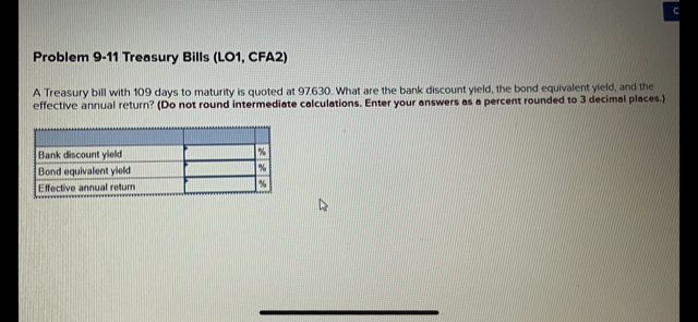 Problem 9-11 Treasury Bills (L01, CFA2)
A Treasury bill with 109 days to maturity is quoted at 97.630. What are the bank discount yield, the bond equivalent yield, and the
effective annual return? (Do not round intermediate calculations. Enter your answers as a percent rounded to 3 decimel places.)
Bank discount yield
Bond equivalent yield
Effective annual return
