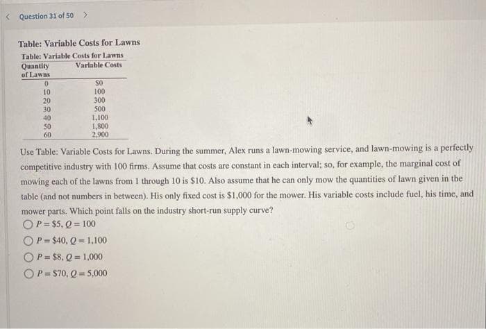 < Question 31 of 50
Table: Variable Costs for Lawns
Table: Variable Costs for Lawns
Quantity
Varlable Costs
of Lawns
SO
10
20
100
300
500
1,100
1,800
2,900
30
40
50
60
Use Table: Variable Costs for Lawns. During the summer, Alex runs a lawn-mowing service, and lawn-mowing is a perfectly
competitive industry with 100 firms. Assume that costs are constant in each interval; so, for example, the marginal cost of
mowing each of the lawns from 1 through 10 is $10. Also assume that he can only mow the quantities of lawn given in the
table (and not numbers in between). His only fixed cost is $1,000 for the mower. His variable costs include fuel, his time, and
mower parts. Which point falls on the industry short-run supply curve?
OP= $5, Q = 100
OP= $40, Q = 1,100
OP=$8, Q = 1,000
OP= $70, Q = 5,000
