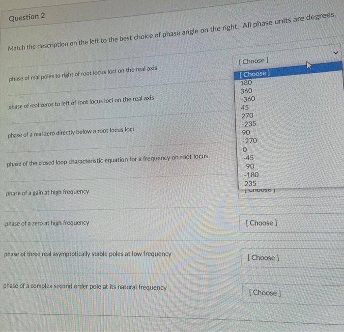 Question 2
Match the description on the left to the best choice of phase angle on the right. All phase units are degrees.
[Choose ]
phase of real poles to right of root locus loci on the real axis
(Choose]
180
360
-360
phase of real zeros to left of root locus loci on the real axis
45
270
phase of a real zero directly below a root locus loci
-235
90
-270
phase of the closed loop characteristic equation for a frequency on root locus
-45
-90
-180
phase of a gain at high frequency
235
phase of a zero at high frequency
(Choose ]
phase of three real asymptotically stable poles at low frequency
[Choose ]
phase of a complex second order pole at its natural frequency
[Choose]
