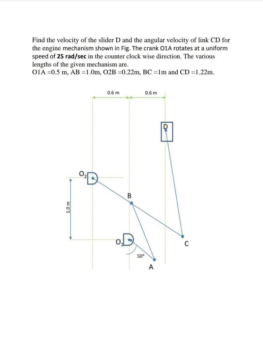 Find the velocity of the slider D and the angular velocity of link CD for
the engine mechanism shown in Fig. The crank O1A rotates at a uniform
speed of 25 rad/sec in the counter clock wise direction. The various
lengths of the given mechanism are.
O1A =0.5 m, AB =1.0m, O2B =0.22m, BC =1m and CD =1.22m.
0.6 m
0.6 m
D
C
50°
A
1.0 m
B.
