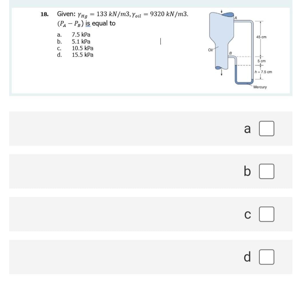 Given: YHg
133 kN/m3, Yoil
9320 kN/m3.
18.
%3D
(PA – P3) is equal to
7.5 kPa
5.1 kPa
10.5 kPa
15.5 kPa
a.
45 cm
b.
C.
Oil
d.
5 cm
h=7.5 cm
Mercury
a
C
d
