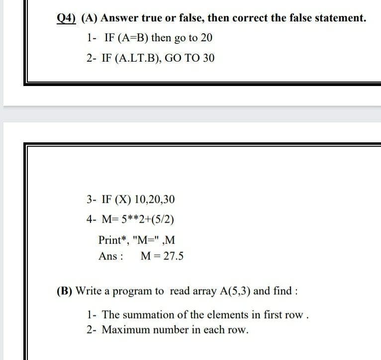 Q4) (A) Answer true or false, then correct the false statement.
1- IF (A=B) then go to 20
2- IF (A.LT.B), GO TO 30
3- IF (X) 10,20,30
4- M= 5**2+(5/2)
Print*, "M=" ,M
Ans :
M = 27.5
(B) Write a program to read array A(5,3) and find:
1- The summation of the elements in first row.
2- Maximum number in each row.
