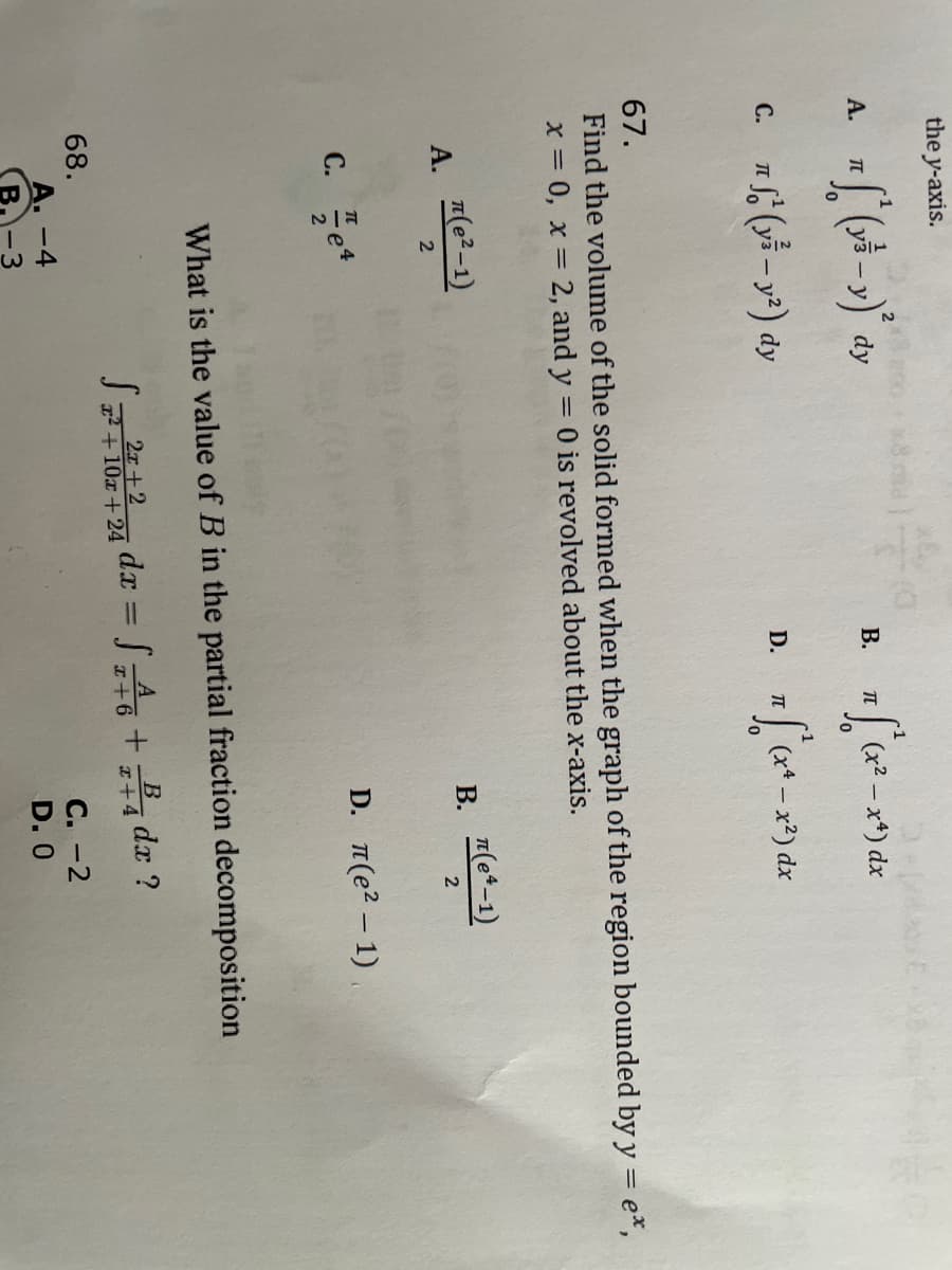 the y-axis.
A. T
C. nf(y-y²) dy
A.
(e²-1)
2
C. e4
68.
67.
Find the volume of the solid formed when the graph of the region bounded by y = e*,
x = 0, x = 2, and y = 0 is revolved about the x-axis.
B.
43
D.
A. -4
B.
TL
√ ₁ (x²-x4) dx
7 S² (x₁ - x²) dx
B.
π(eª-1)
2
What is the value of B in the partial fraction decomposition
2x+2
dx
S²²10²424 dx = √6 + 4dr ?
x+6
x+4
D. π(е² - 1)
C. -2
D. O