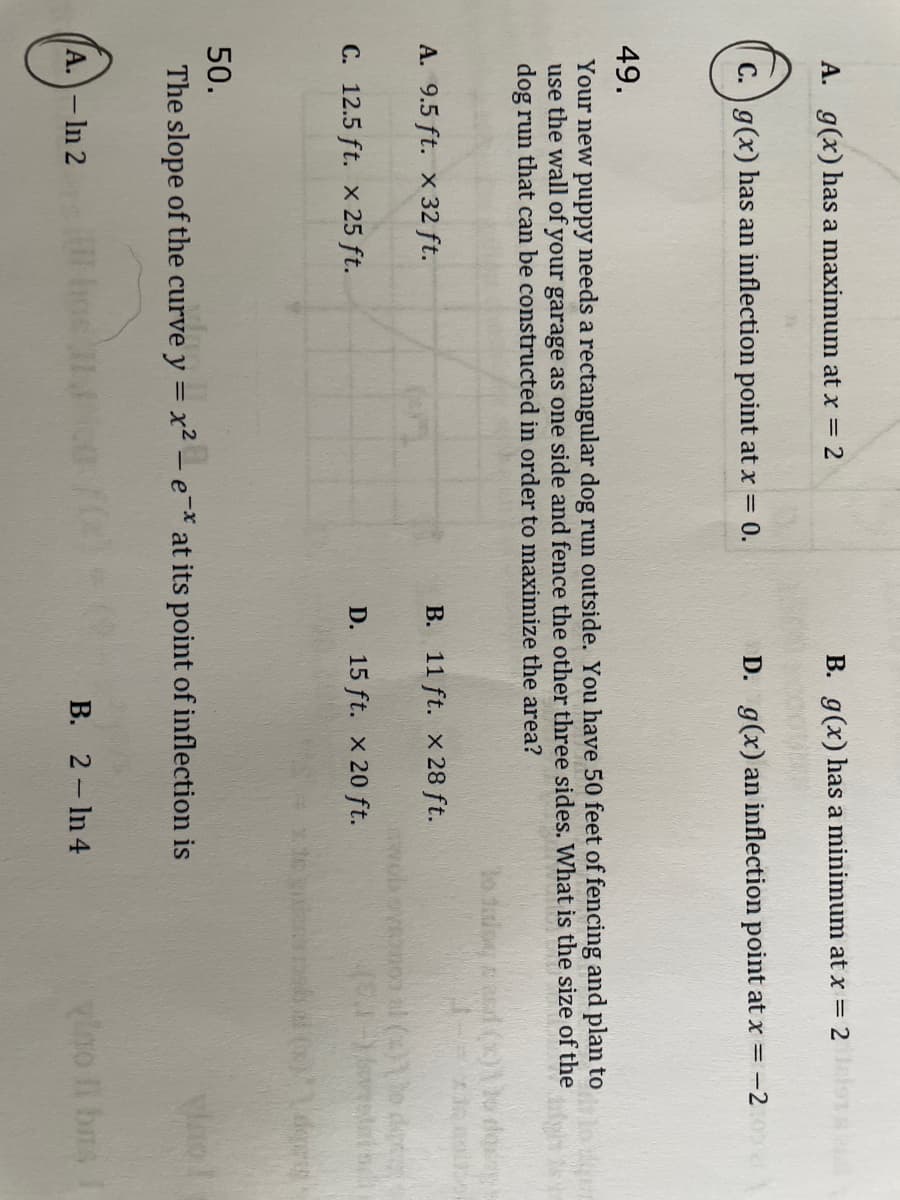 A. g(x) has a maximum at x = 2
g(x) has an inflection point at x = 0.
A. 9.5 ft. x 32 ft.
49.
Your new puppy needs a rectangular dog run outside. You have 50 feet of fencing and plan to
use the wall of your garage as one side and fence the other three sides. What is the size of the
dog run that can be constructed in order to maximize the area?
C. 12.5 ft. x 25 ft.
B. g(x) has a minimum at x = 2
A. - In 2
D. g(x) an inflection point at x = -2:00
hos II
B. 11 ft. x 28 ft.
D. 15 ft. x 20 ft.
50.
The slope of the curve y = x² - e-* at its point of inflection is
B. 2- In 4
to falow, and (c)
robovenop al (x)\ da
(2-)ti
vo!
vino Il bus