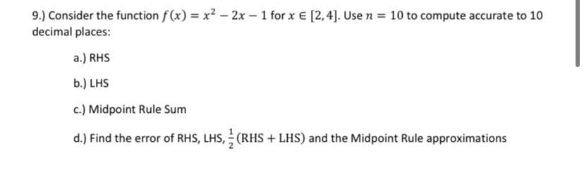 9.) Consider the function f (x) = x? – 2x – 1 for x € [2,4]. Use n = 10 to compute accurate to 10
decimal places:
a.) RHS
b.) LHS
c.) Midpoint Rule Sum
d.) Find the error of RHS, LHS, (RHS + LHS) and the Midpoint Rule approximations
