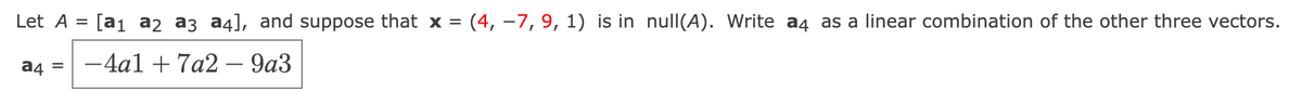 Let A
a4 =
[a₁ a2 a3 a4], and suppose that x = (4, -7, 9, 1) is in null(A). Write a4 as a linear combination of the other three vectors.
-4a1 + 7a2 – 9a3
=