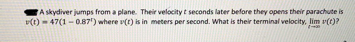 A skydiver jumps from a plane. Their velocity t seconds later before they opens their parachute is
v(t) = 47(1 – 0.87*) where v(t) is in meters per second. What is their terminal velocity, lim v(t)?
%3D
