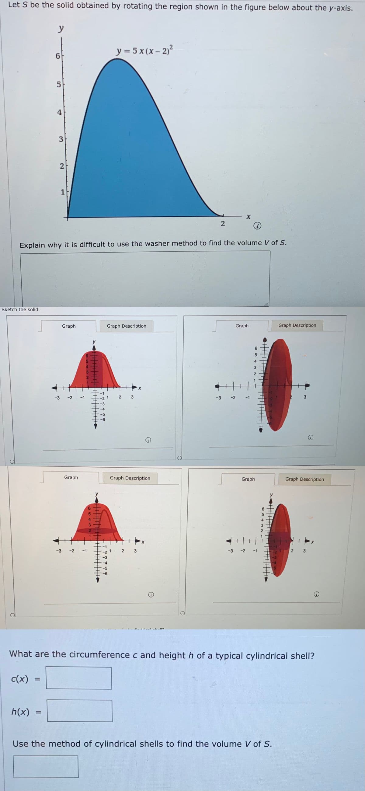 Let S be the solid obtained by rotating the region shown in the figure below about the y-axis.
y
y = 5 x (x – 2)²
6.
4
1
Explain why it is difficult to use the washer method to find the volume V of S.
Sketch the solid.
Graph
Graph Description
Graph
Graph Description
y
6
-3
-2
-1
-2 1
2 3
-3
-2
-3
Graph
Graph Description
Graph
Graph Description
y
y
5
4
21
X.
X.
-3
-2
-1
1
-3
-2
-1
2 3
-3
-5
L --I
What are the circumference c and height h of a typical cylindrical shell?
c(x) =
%3D
h(x) =
%3D
Use the method of cylindrical shells to find the volume V of S.
432
3.
2.
654 32
4543
3.
2.
