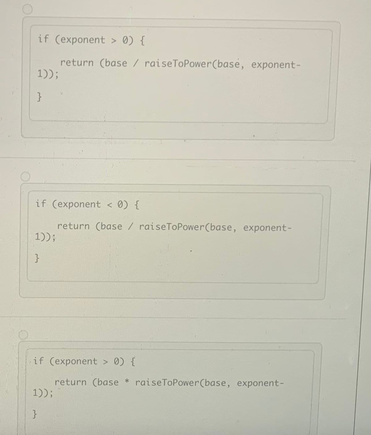 if (exponent > 0) {
return (base / raiseToPower(base, exponent-
1));
}
if (exponent < 0) {
return (base/ raiseToPower(base, exponent-
1));
}
if (exponent > 0) {
return (base * raiseToPower(base, exponent-
1));
