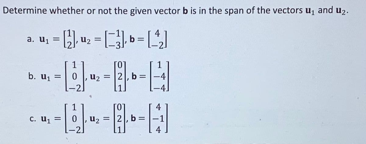 Determine whether or not the given vector b is in the span of the vectors u₁ and u₂.
4
= [¹²], ¹₂ = [²], b = [²₂]
a. U₁ =
1
---8-
= 0 U₂ = 2, b =
b. U₁
= [₁₂]
C. U₁ =
1
-4
0 U₂ = 2
1.-4