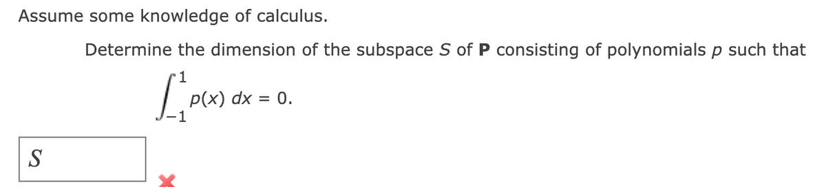 Assume some knowledge of calculus.
Determine the dimension of the subspace S of P consisting of polynomials p such that
1
[P(x)
S
p(x) dx = 0.