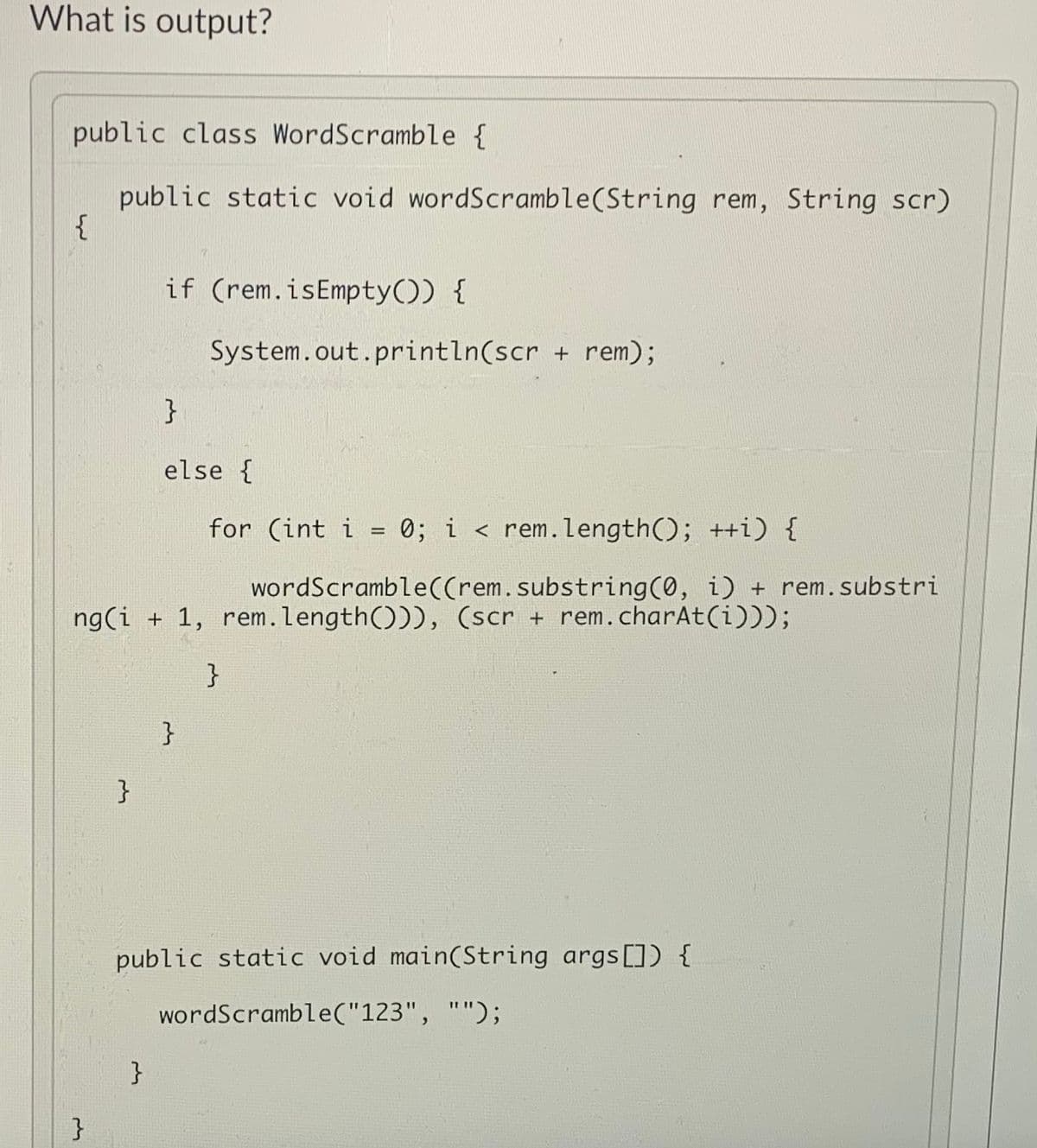 What is output?
public class WordScramble {
public static void wordScramble(String rem, String scr)
if (rem.isEmpty()) {
System.out.println(scr + rem);
}
else {
for (int i = 0; i < rem.length(); ++i) {
wordScramble((rem.substring(0, i) + rem.substri
ng(i + 1, rem.length())), (scr + rem. charAt(i)));
}
}
}
public static void main(String args[]) {
wordScramble("123", "");
}
}
