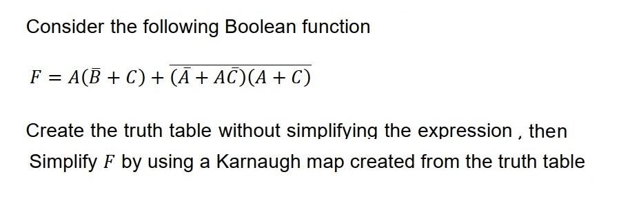 Consider the following Boolean function
F = A(B + C) + (Ā + AC)(A + C)
Create the truth table without simplifying the expression, then
Simplify F by using a Karnaugh map created from the truth table