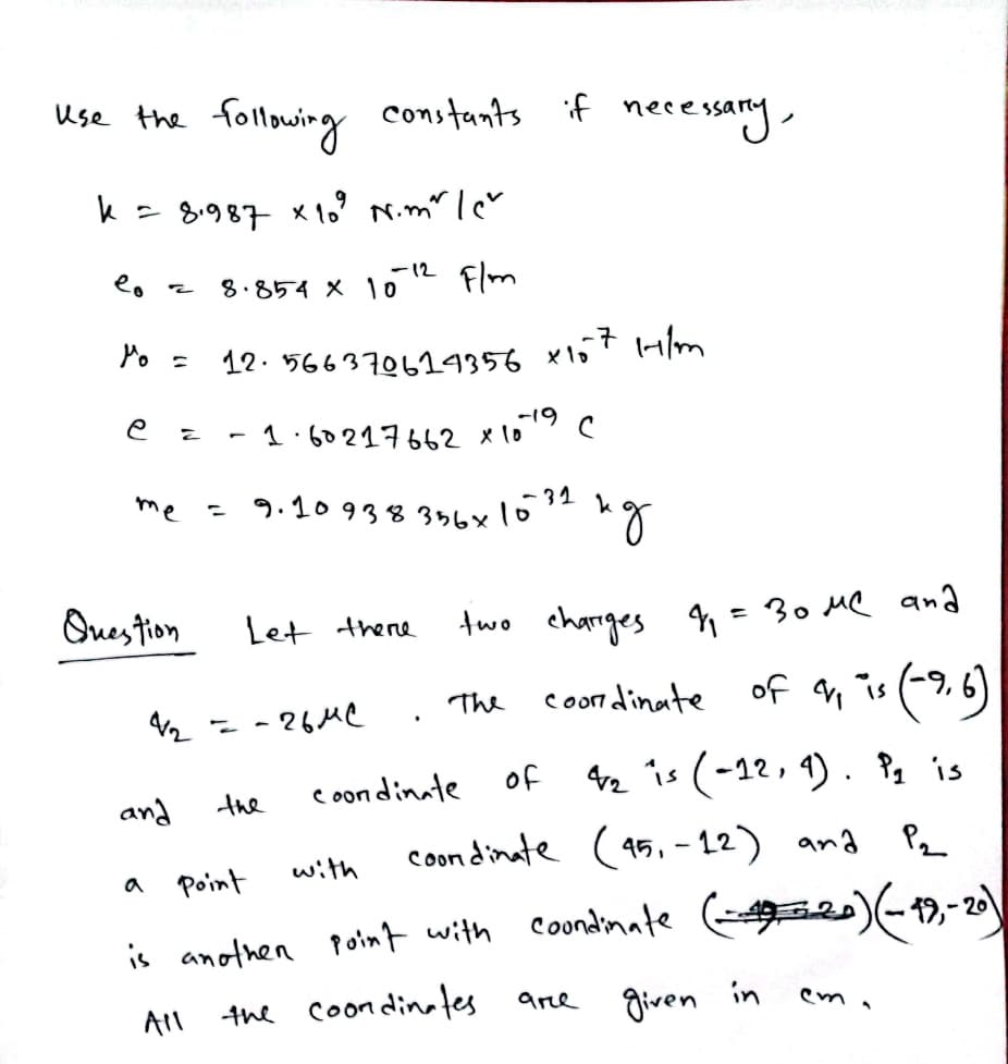 me = 9.10 938 356x1032
following constants if necessary,
use the
k = 8987 x 1o' N.m" lcv
-12 Flm
8.854 X 10
Po =
12. 566370624356 x157 H/m
-19
1.60217662 x109
1,
Ques tion
Let there
two charrges q=30 MQ ana
coon dinate
of an is (9,6)
The
- - 26 MC
coon dinate
of 2 is (-12, 1) . ?, is
and
the
coon dinate (95, - 12) and Pe
Point
with
a
is anothen point with Coondinate
the coondinates
given
in
are
All
