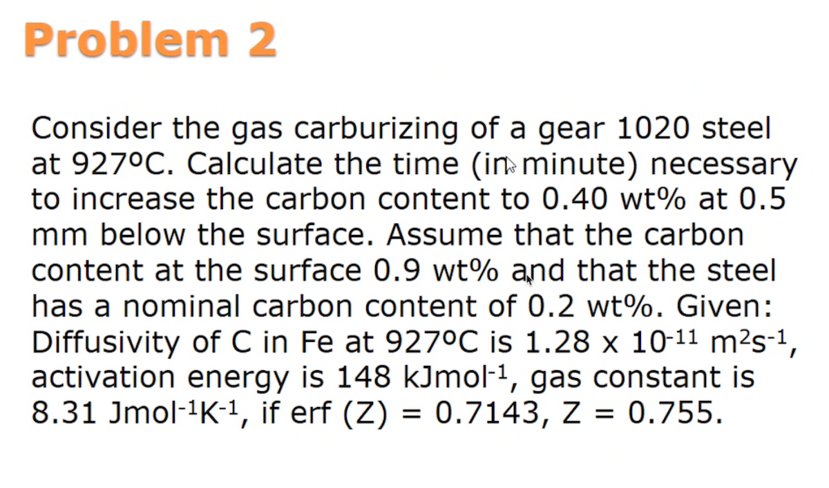 Problem 2
Consider the gas carburizing of a gear 1020 steel
at 927°C. Calculate the time (in minute) necessary
to increase the carbon content to 0.40 wt% at 0.5
mm below the surface. Assume that the carbon
content at the surface 0.9 wt% and that the steel
has a nominal carbon content of 0.2 wt%. Given:
Diffusivity of C in Fe at 9270C is 1.28 x 10-11 m²s-1,
activation energy is 148 kJmol-1, gas constant is
8.31 Jmol-1K-1, if erf (Z) = 0.7143, Z = 0.755.
%3D
