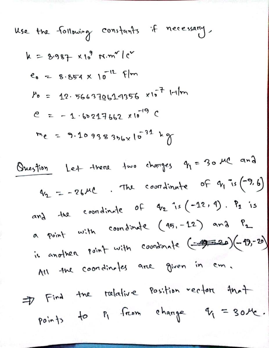 me = 9.10938356x1032
following constants if necessary,
Use the
k = 8987 x 1o' N.m" lcv
-12 Flm
8.854 X 10
Po =
12. 566370624356 x157 H/m
-19
1.60217662 x1o
Ques tion
Let there
two charrges q=30 MQ ana
coon dinate
of n is (9.6)
The
- - 26MC
coon dinate
of 42 is (-12, 4) . P, is
and
the
coon dinate (95, – 12) and
Pz
Point
with
a
( -,-20
is anothen point with coondimate
the coondinates
given
in
are
All
> Find
the
telative Position rertore Anat
to R from ehange
= 30Me.
points
