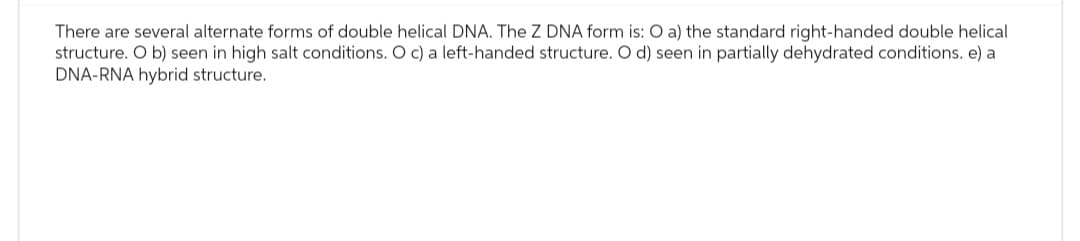 There are several alternate forms of double helical DNA. The Z DNA form is: O a) the standard right-handed double helical
structure. Ob) seen in high salt conditions. O c) a left-handed structure. O d) seen in partially dehydrated conditions. e) a
DNA-RNA hybrid structure.