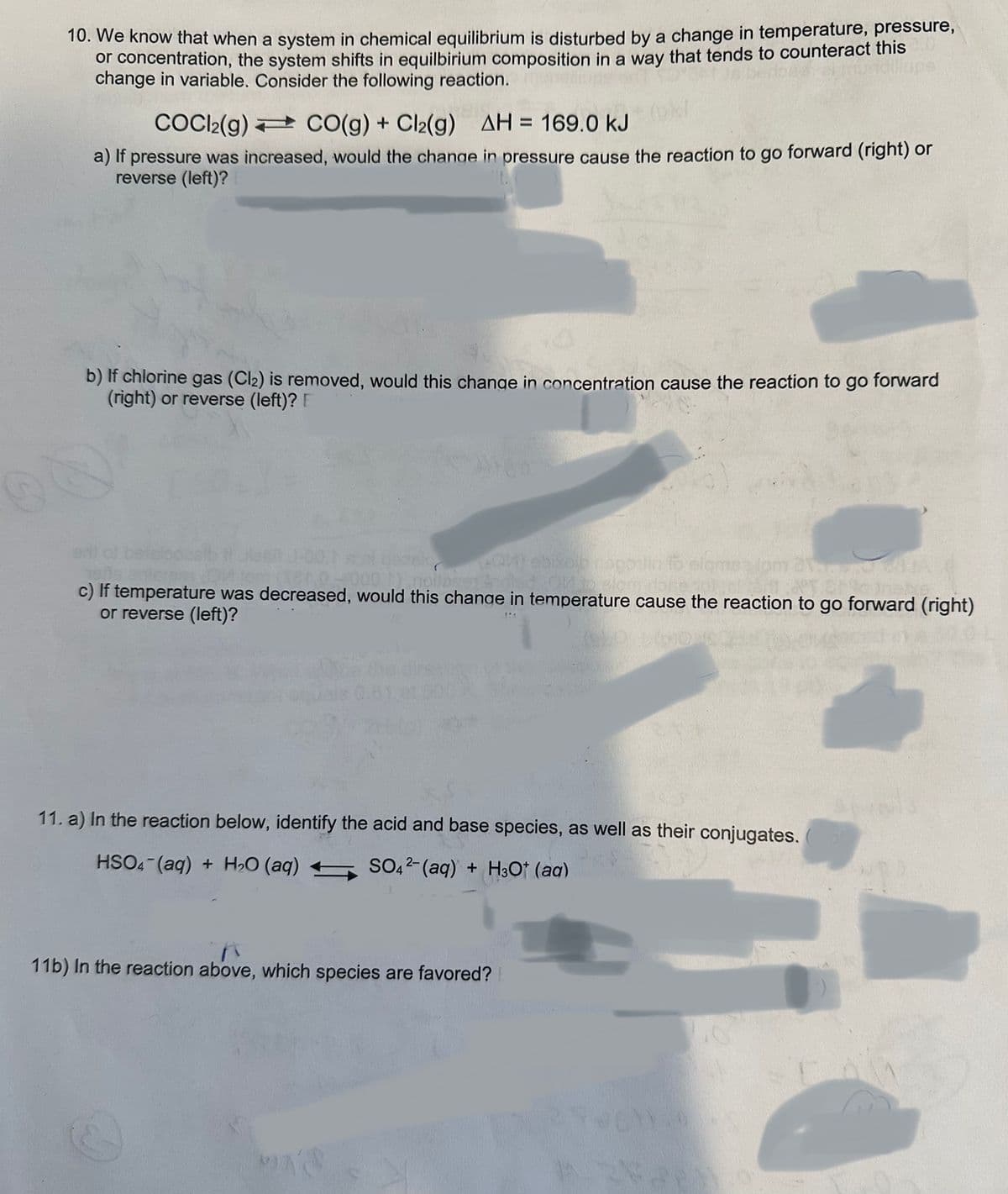 10. We know that when a system in chemical equilibrium is disturbed by a change in temperature, pressure,
or concentration, the system shifts in equilbirium composition in a way that tends to counteract this
change in variable. Consider the following reaction.
lupe
COCI2(g)
CO(g) + Cl₂(g) AH = 169.0 kJ
a) If pressure was increased, would the change in pressure cause the reaction to go forward (right) or
reverse (left)?
b) If chlorine gas (Cl₂) is removed, would this change in concentration cause the reaction to go forward
(right) or reverse (left)? E
*(QM) ebixoib nappulin fo elames lom
1) noilase
c) If temperature was decreased, would this change in temperature cause the reaction to go forward (right)
or reverse (left)?
PRA
11. a) In the reaction below, identify the acid and base species, as well as their conjugates.
HSO4 (aq) + H₂O (aq)
SO42- (aq) + H3O+ (aq)
11b) In the reaction above, which species are favored?
MIK'S