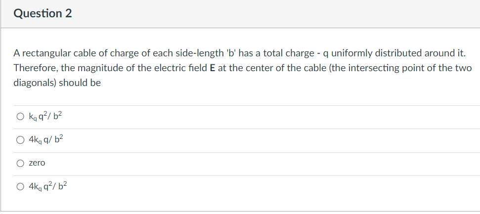 Question 2
A rectangular cable of charge of each side-length 'b' has a total charge - q uniformly distributed around it.
Therefore, the magnitude of the electric field E at the center of the cable (the intersecting point of the two
diagonals) should be
O kq q²/b²
O 4kq q/b²
zero
qq²b²
O 4kq q