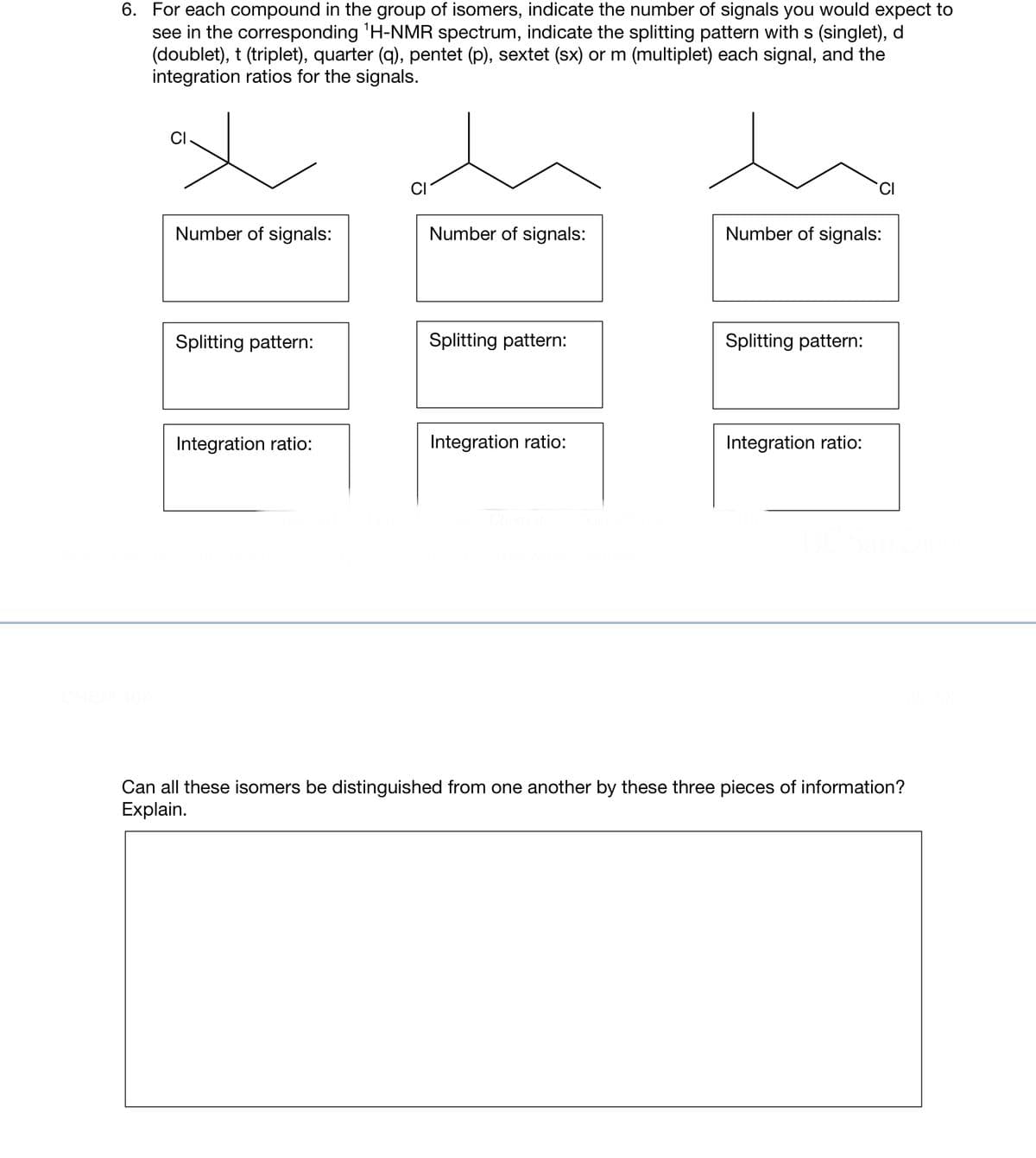 6. For each compound in the group of isomers, indicate the number of signals you would expect to
see in the corresponding ¹H-NMR spectrum, indicate the splitting pattern with s (singlet), d
(doublet), t (triplet), quarter (q), pentet (p), sextet (sx) or m (multiplet) each signal, and the
integration ratios for the signals.
x
Number of signals:
Splitting pattern:
Integration ratio:
Number of signals:
Splitting pattern:
Integration ratio:
Number of signals:
Splitting pattern:
Integration ratio:
Can all these isomers be distinguished from one another by these three pieces of information?
Explain.