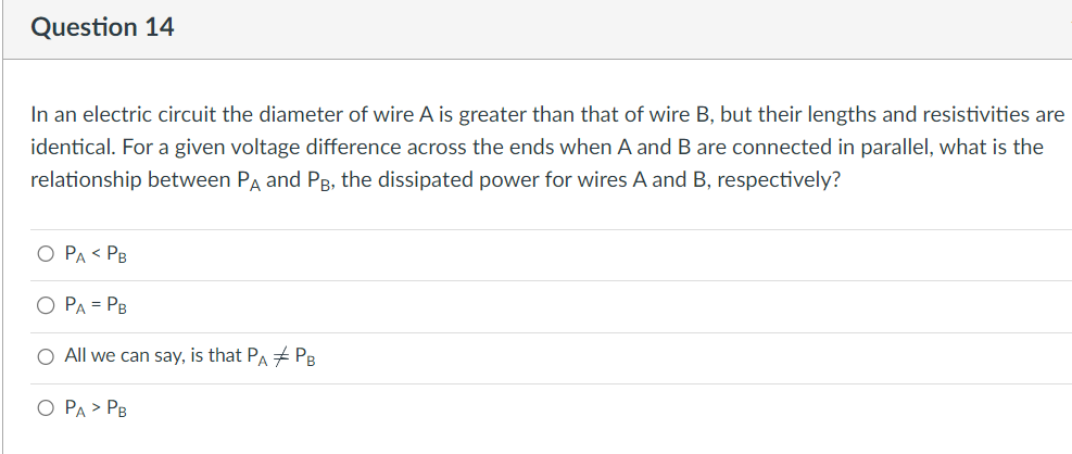 Question 14
In an electric circuit the diameter of wire A is greater than that of wire B, but their lengths and resistivities are
identical. For a given voltage difference across the ends when A and B are connected in parallel, what is the
relationship between PA and PB, the dissipated power for wires A and B, respectively?
O PA < PB
PA = PB
All we can say, is that PA #PB
O PA > PB