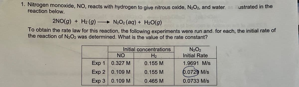 1. Nitrogen monoxide, NO, reacts with hydrogen to give nitrous oxide, N₂O2, and water, as illustrated in the
reaction below.
2NO(g) + H2(g) → N₂O2 (aq) + H₂O(g)
To obtain the rate law for this reaction, the following experiments were run and, for each, the initial rate of
the reaction of N₂O2 was determined. What is the value of the rate constant?
Initial concentrations
H₂
0.155 M
0.155 M
0.465 M
NO
Exp 1
0.327 M
Exp 2
0.109 M
Exp 30.109 M
N₂O2
Initial Rate
1.9691 M/s
0.0729 M/s
0.0733 M/s