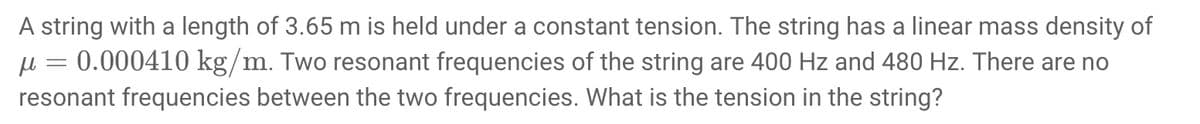 A string with a length of 3.65 m is held under a constant tension. The string has a linear mass density of
μ = 0.000410 kg/m. Two resonant frequencies of the string are 400 Hz and 480 Hz. There are no
resonant frequencies between the two frequencies. What is the tension in the string?