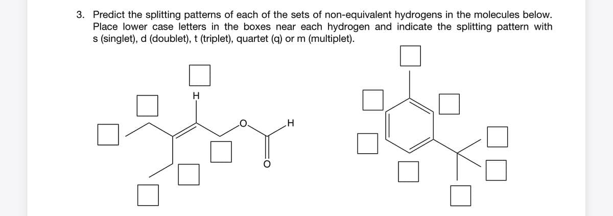 3. Predict the splitting patterns of each of the sets of non-equivalent hydrogens in the molecules below.
Place lower case letters in the boxes near each hydrogen and indicate the splitting pattern with
s (singlet), d (doublet), t (triplet), quartet (q) or m (multiplet).
H
For D
H
65