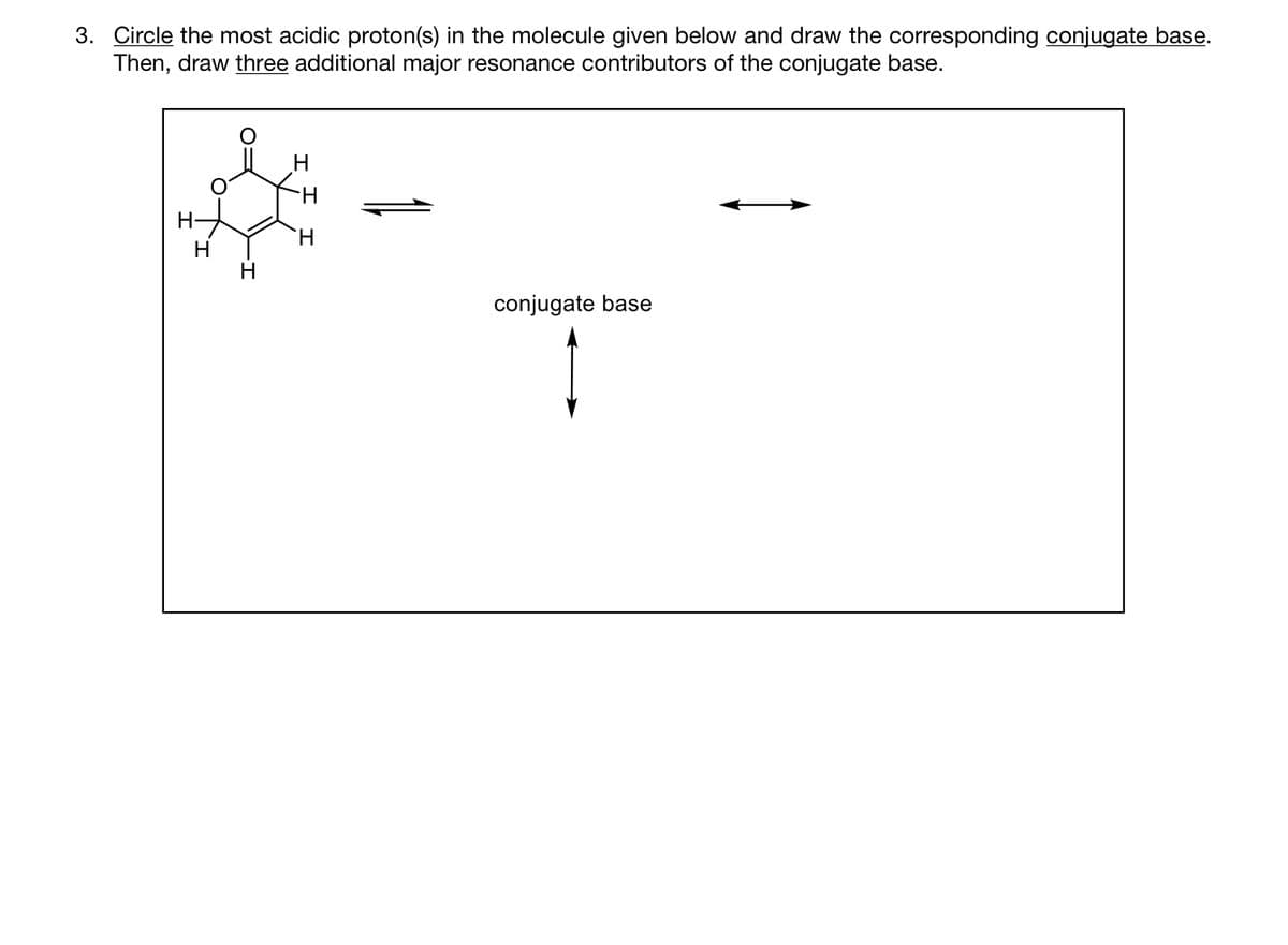 3. Circle the most acidic proton(s) in the molecule given below and draw the corresponding conjugate base.
Then, draw three additional major resonance contributors of the conjugate base.
O=
H
conjugate base