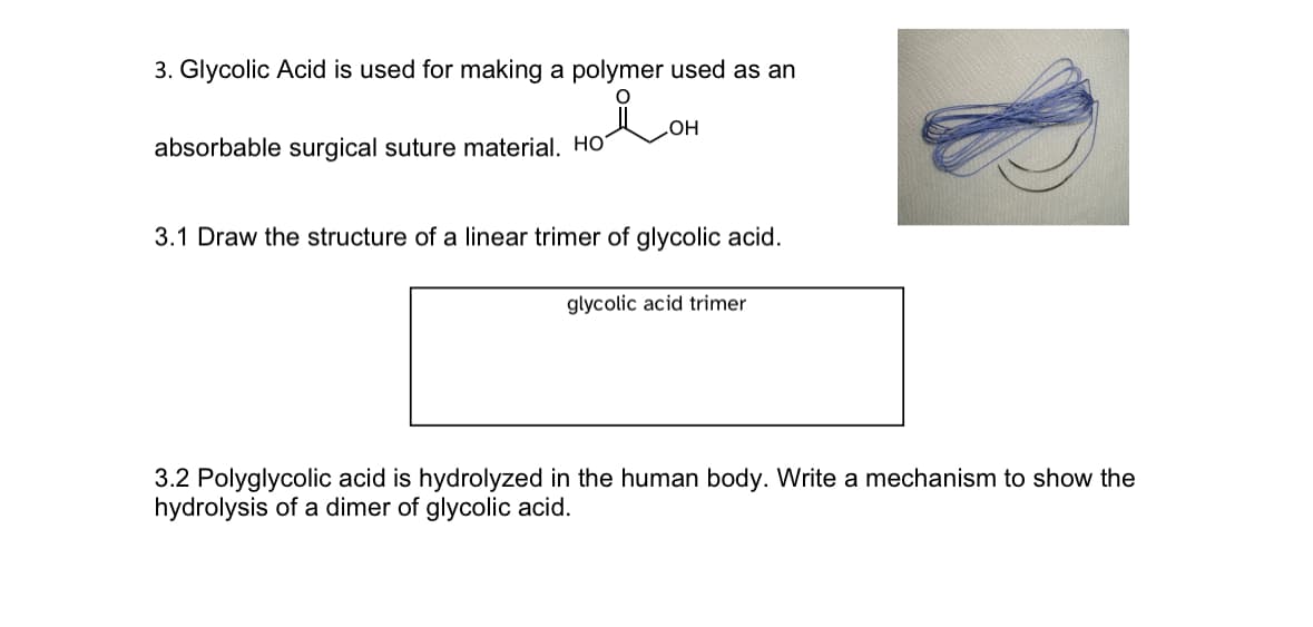 3. Glycolic Acid is used for making a polymer used as an
absorbable surgical suture material. Ho
OH
3.1 Draw the structure of a linear trimer of glycolic acid.
glycolic acid trimer
3.2 Polyglycolic acid is hydrolyzed in the human body. Write a mechanism to show the
hydrolysis of a dimer of glycolic acid.