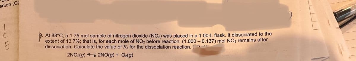 anion (Cr
1
المال
At 88°C, a 1.75 mol sample of nitrogen dioxide (NO₂) was placed in a 1.00-L flask. It dissociated to the
extent of 13.7%; that is, for each mole of NO₂ before reaction, (1.000 - 0.137) mol NO₂ remains after
dissociation. Calculate the value of K. for the dissociation reaction. (²
2NO2(g)
2NO(g) + O₂(g)