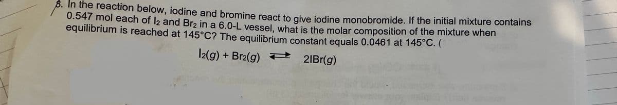 8. In the reaction below, iodine and bromine react to give iodine monobromide. If the initial mixture contains
0.547 mol each of 12 and Br₂ in a 6.0-L vessel, what is the molar composition of the mixture when
equilibrium is reached at 145°C? The equilibrium constant equals 0.0461 at 145°C. (
12(g) + Br2(g)
21Br(g)
P