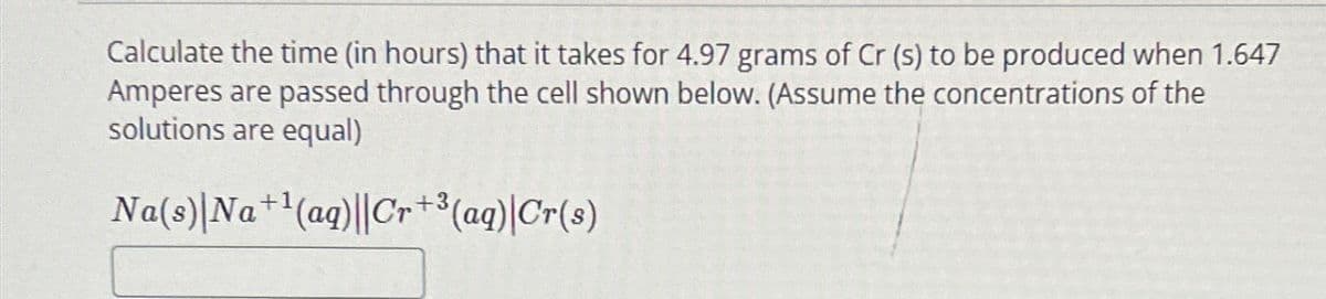 Calculate the time (in hours) that it takes for 4.97 grams of Cr (s) to be produced when 1.647
Amperes are passed through the cell shown below. (Assume the concentrations of the
solutions are equal)
Na(s)|Na+¹(aq)||Cr+³(aq)|Cr(s)