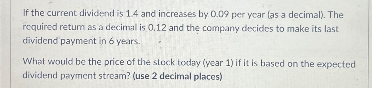 If the current dividend is 1.4 and increases by 0.09 per year (as a decimal). The
required return as a decimal is 0.12 and the company decides to make its last
dividend payment in 6 years.
What would be the price of the stock today (year 1) if it is based on the expected
dividend payment stream? (use 2 decimal places)