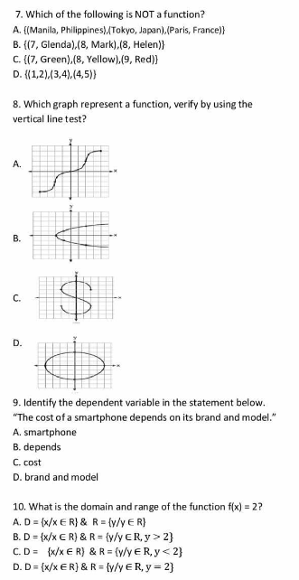 7. Which of the following is NOT a function?
A. {(Manila, Philippines)/Tokyo, Japan), (Paris, France)}
B. {(7, Glenda),(8, Mark), (8, Helen)}
C. (7, Green),(8, Yellow),(9, Red)}
D. {(1,2),(3,4),(4,5))
8. Which graph represent a function, verify by using the
vertical line test?
А.
В.
С.
D.
9. Identify the dependent variable in the statement below.
"The cost of a smartphone depends on its brand and model."
A. smartphone
B. depends
C. cost
D. brand and model
10. What is the domain and range of the function f(x) = 2?
A. D = (x/x € R} & R= {y/y € R}
B. D = {x/x € R} & R = {v/y €R, y> 2}
C.D= {x/x € R) & R = (v/y ER, y < 2}
D. D= (x/x €R} & R = {y/y €R, y = 2}
%24
