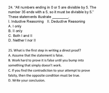 24. "All numbers ending in 0 or 5 are divisible by 5. The
number 35 ends with a 5, so it must be divisible by 5."
These statements illustrate
1. Inductive Reasoning II. Deductive Reasoning
A. I only
B. Il only
C. Both I and II
D. Neither I nor |
25. What is the first step in writing a direct proof?
A. Assume that the statement is false.
B. Work hard to prove it is false until you bump into
something that simply doesn't work.
C. If you find the contradiction to your attempt to prove
falsity, then the opposite condition must be true.
D. Write your conclusion.
