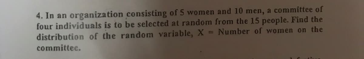 4. In an organization consisting of 5 women and 10 men, a committee of
four individuals is to be selected at random from the 15 people. Find the
distribution of the random variable, X
= Number of women on the
committee.
