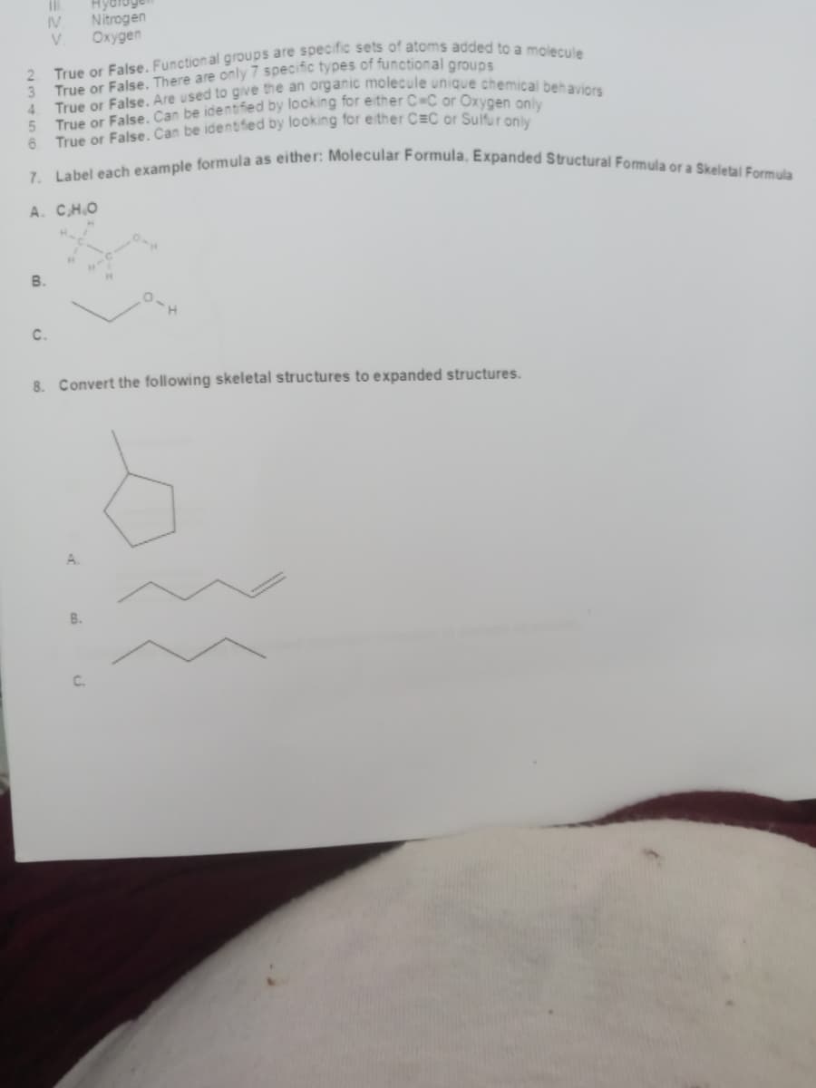 7. Label each example formula as either: Molecular Formula, Expanded Structural Formula or a Skeletal Formula
Hydloge
Nitrogen
IV
V.
Охудеn
True or False. There are only7 specific types of functional aroues
4.
2.
True or False, Can be identified by looking for either C=C or Suitur only
6.
А. С.Н.о
110
В.
C.
8. Convert the following skeletal structures to expanded structures.
A.
B.
C.
