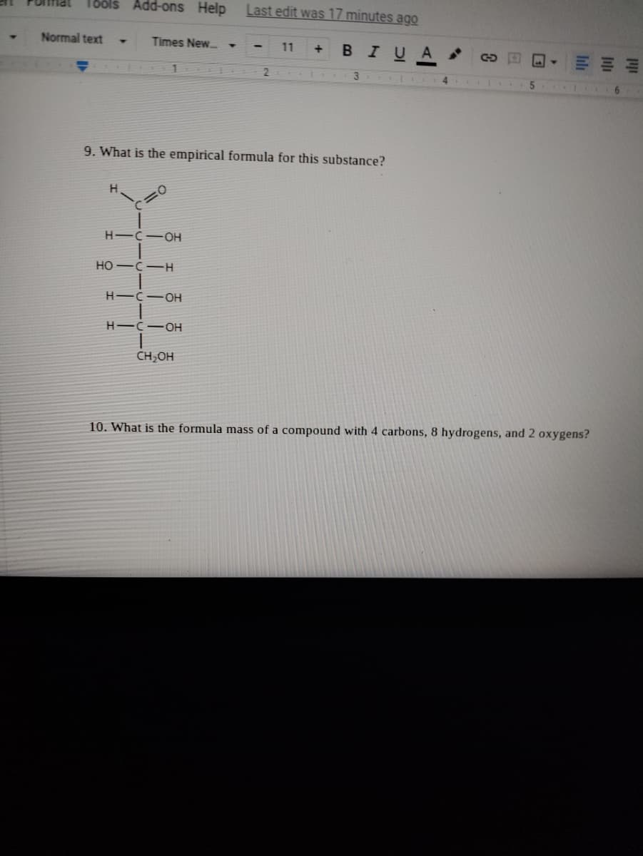 SJ001
Add-ons Help
Last edit was 17 minutes ago
Normal text
Times New. •
11
BIUA
3
6.
9. What is the empirical formula for this substance?
H-C-OH
HO -C-H
H-C-OH
H-C-OH
CH,OH
10. What is the formula mass of a compound with 4 carbons, 8 hydrogens, and 2 oxygens?
